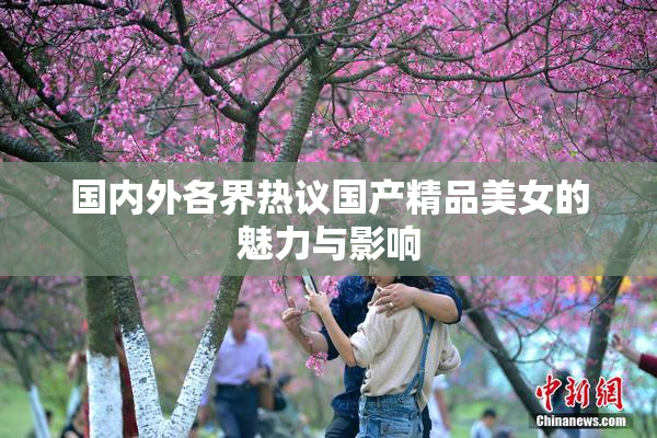 国内外各界热议国产精品美女的魅力与影响