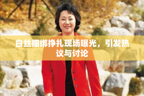 白丝捆绑挣扎现场曝光，引发热议与讨论