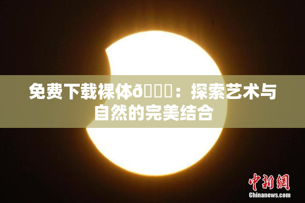 免费下载裸体🔞：探索艺术与自然的完美结合