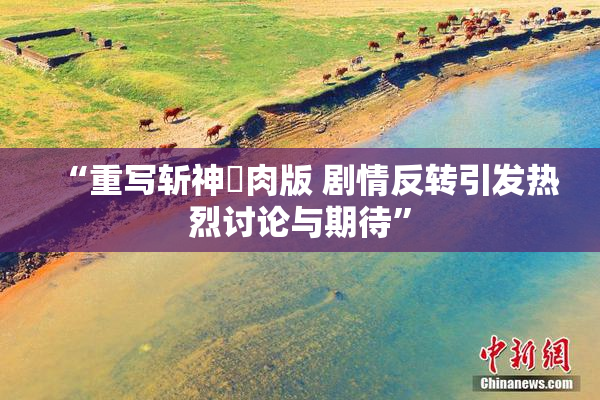 “重写斩神婬肉版 剧情反转引发热烈讨论与期待”