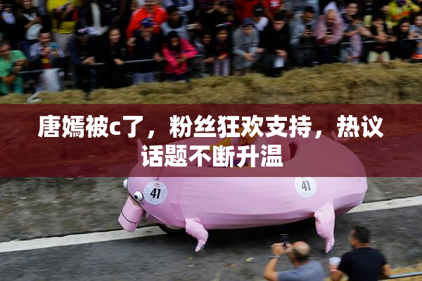 唐嫣被c了，粉丝狂欢支持，热议话题不断升温
