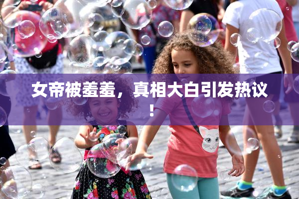 女帝被羞羞，真相大白引发热议！