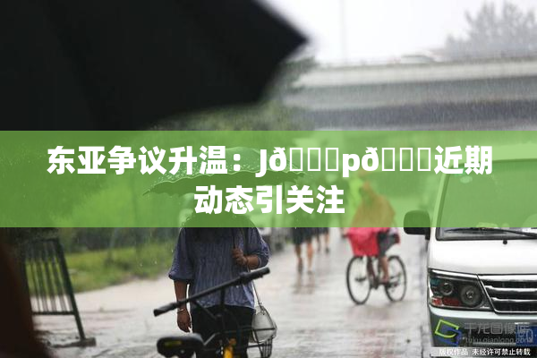 东亚争议升温：J🈚p🈚近期动态引关注