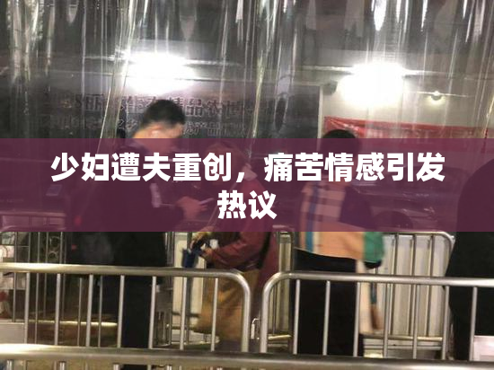 少妇遭夫重创，痛苦情感引发热议