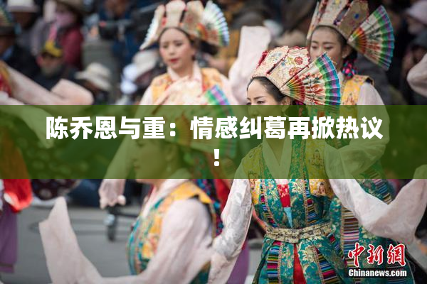 陈乔恩与重：情感纠葛再掀热议！