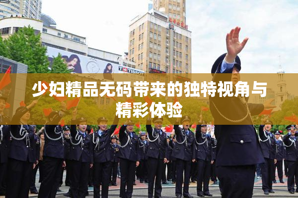 少妇精品无码带来的独特视角与精彩体验