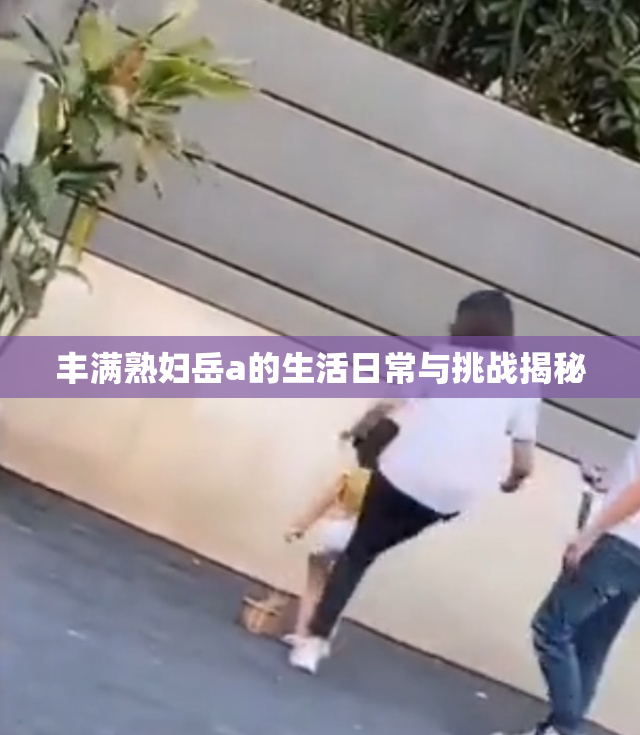 丰满熟妇岳a的生活日常与挑战揭秘