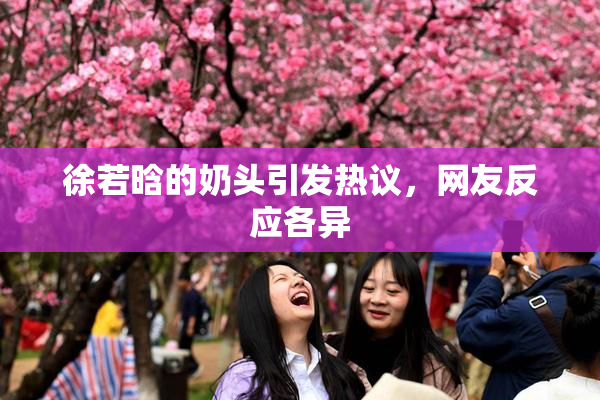 徐若晗的奶头引发热议，网友反应各异