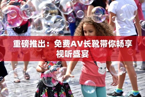 重磅推出：免费AV长靴带你畅享视听盛宴