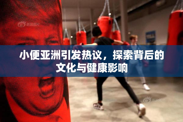 小便亚洲引发热议，探索背后的文化与健康影响