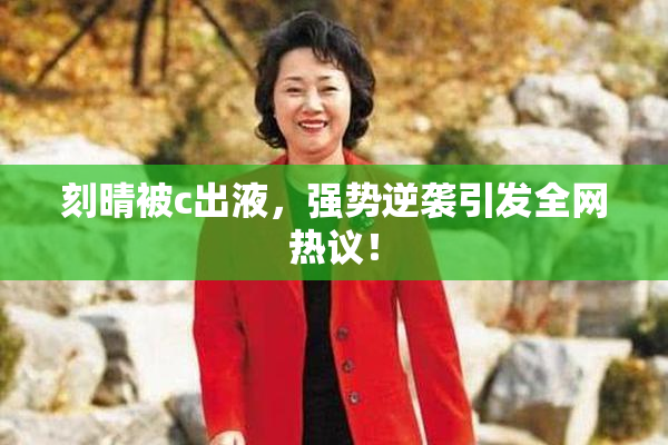 刻晴被c出液，强势逆袭引发全网热议！