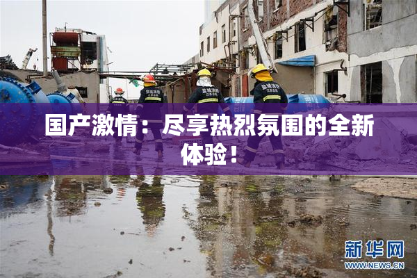 国产激情：尽享热烈氛围的全新体验！