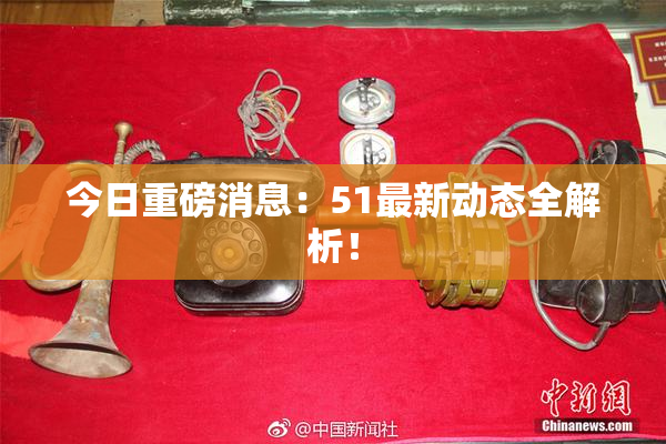 今日重磅消息：51最新动态全解析！