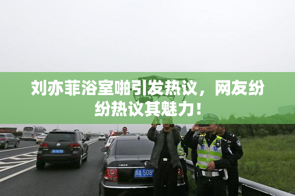 刘亦菲浴室啪引发热议，网友纷纷热议其魅力！