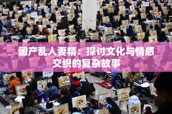 国产乱人妻精：探讨文化与情感交织的复杂故事