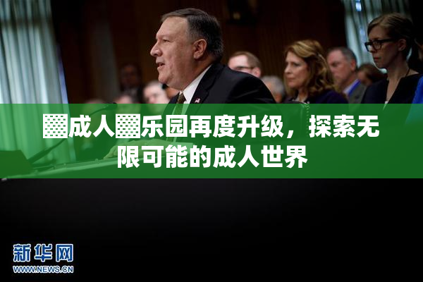 ▓成人▓乐园再度升级，探索无限可能的成人世界