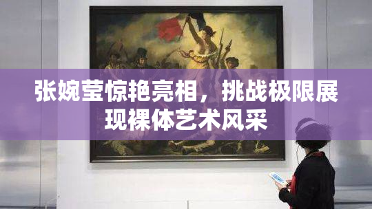 张婉莹惊艳亮相，挑战极限展现裸体艺术风采