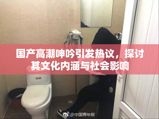 国产高潮呻吟引发热议，探讨其文化内涵与社会影响