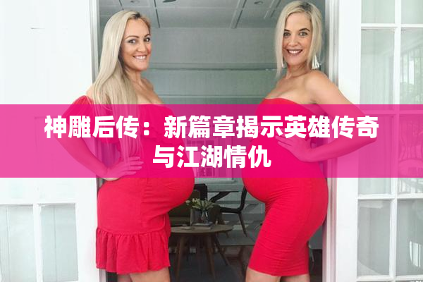 神雕后传：新篇章揭示英雄传奇与江湖情仇