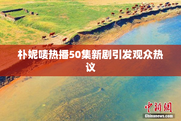 朴妮唛热播50集新剧引发观众热议