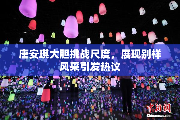 唐安琪大胆挑战尺度，展现别样风采引发热议