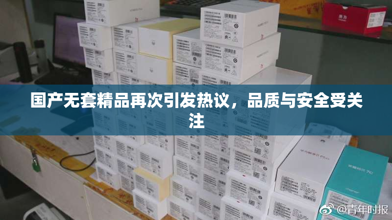 国产无套精品再次引发热议，品质与安全受关注
