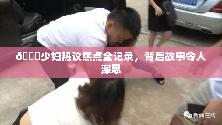 🔞少妇热议焦点全记录，背后故事令人深思