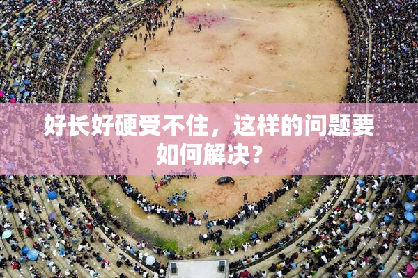 好长好硬受不住，这样的问题要如何解决？