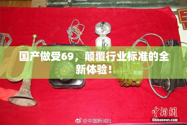 国产做受69，颠覆行业标准的全新体验！