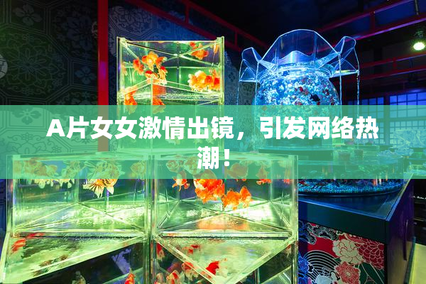 A片女女激情出镜，引发网络热潮！