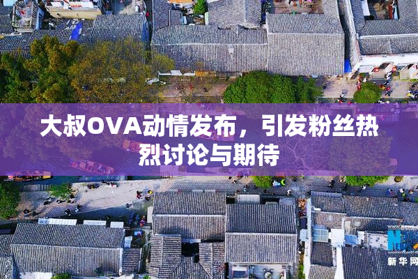 大叔OVA动情发布，引发粉丝热烈讨论与期待