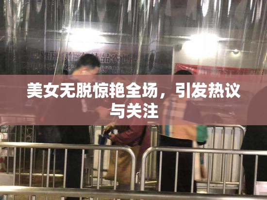 美女无脱惊艳全场，引发热议与关注