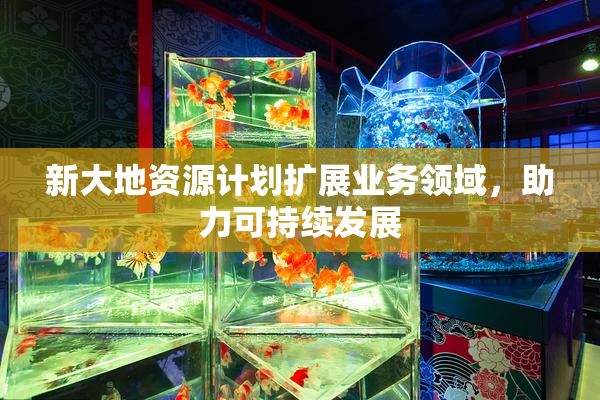 新大地资源计划扩展业务领域，助力可持续发展