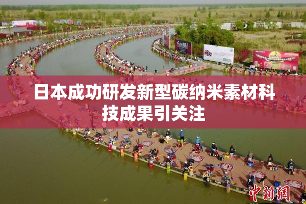日本成功研发新型碳纳米素材科技成果引关注