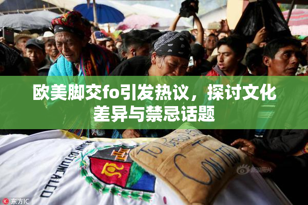 欧美脚交fo引发热议，探讨文化差异与禁忌话题