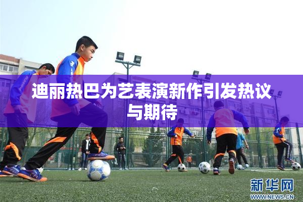 迪丽热巴为艺表演新作引发热议与期待