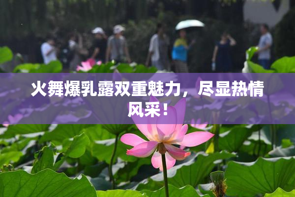 火舞爆乳露双重魅力，尽显热情风采！