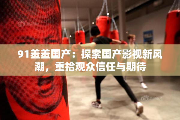 91羞羞国产：探索国产影视新风潮，重拾观众信任与期待