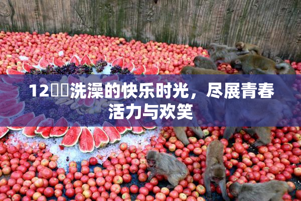 12妺妺洗澡的快乐时光，尽展青春活力与欢笑