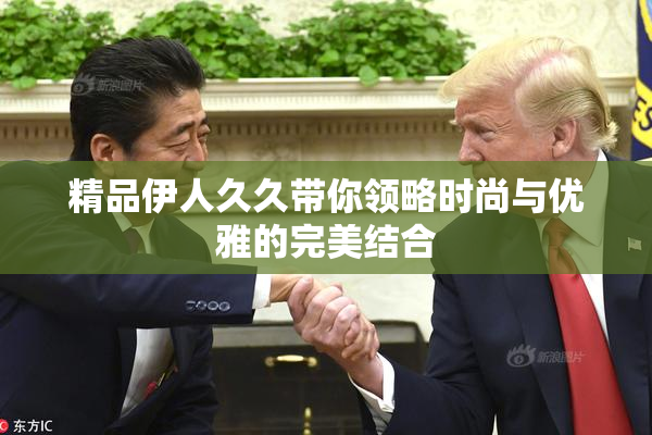 精品伊人久久带你领略时尚与优雅的完美结合