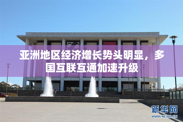 亚洲地区经济增长势头明显，多国互联互通加速升级