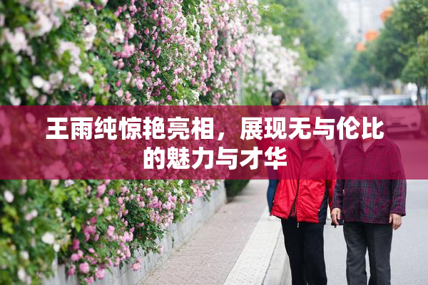 王雨纯惊艳亮相，展现无与伦比的魅力与才华