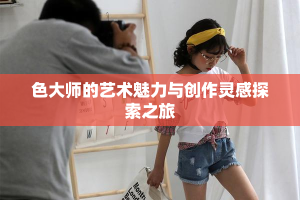 色大师的艺术魅力与创作灵感探索之旅