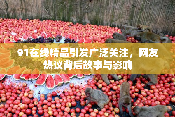 91在线精品引发广泛关注，网友热议背后故事与影响