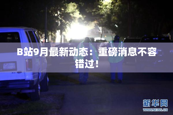 B站9月最新动态：重磅消息不容错过！