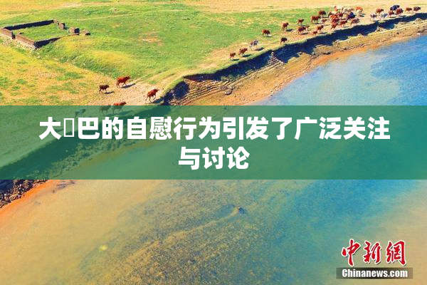 大鳮巴的自慰行为引发了广泛关注与讨论