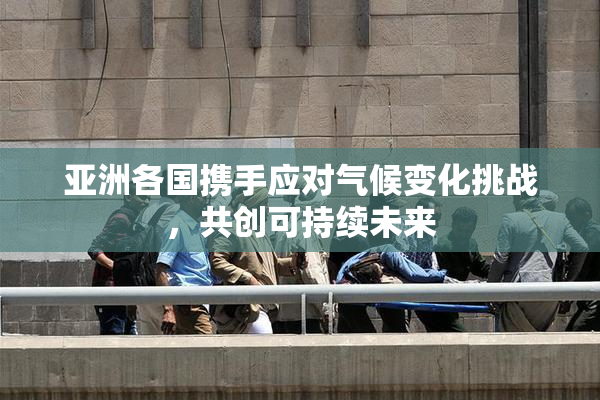 亚洲各国携手应对气候变化挑战，共创可持续未来