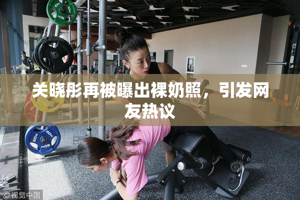 关晓彤再被曝出裸奶照，引发网友热议
