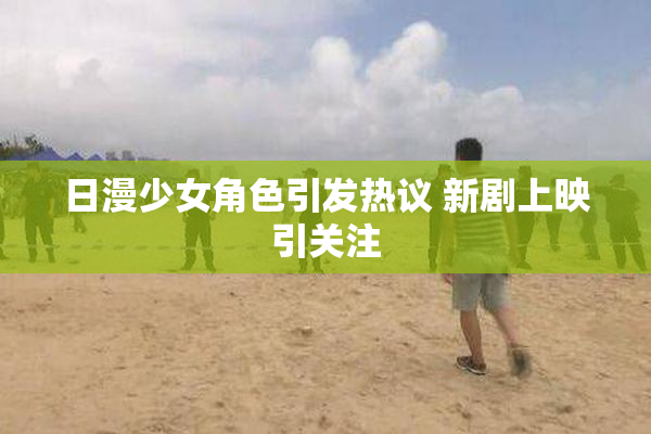 日漫少女角色引发热议 新剧上映引关注