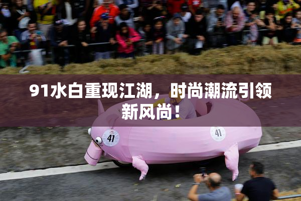 91水白重现江湖，时尚潮流引领新风尚！